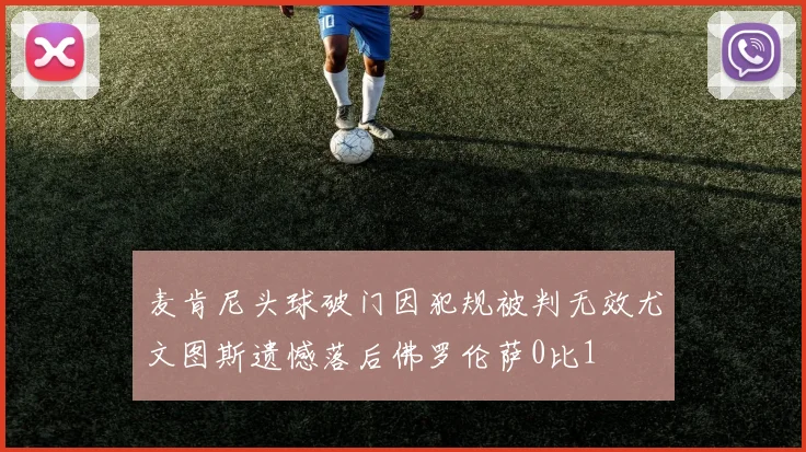 麦肯尼头球破门因犯规被判无效尤文图斯遗憾落后佛罗伦萨0比1