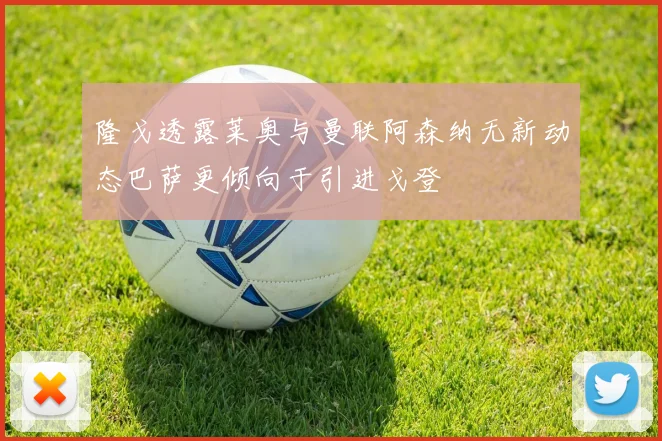 隆戈透露莱奥与曼联阿森纳无新动态巴萨更倾向于引进戈登