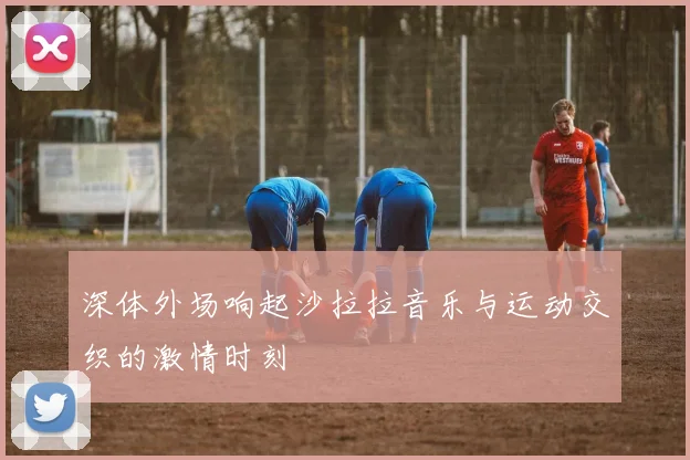 深体外场响起沙拉拉音乐与运动交织的激情时刻