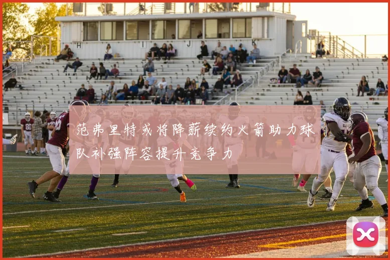 范弗里特或将降薪续约火箭助力球队补强阵容提升竞争力