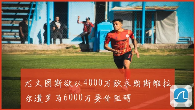 尤文图斯欲以4000万欧求购斯维拉尔遭罗马6000万要价阻碍