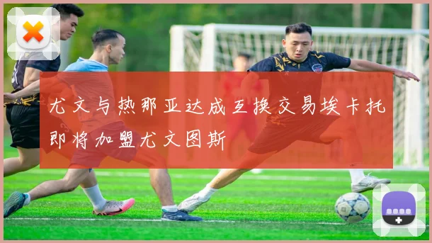 尤文与热那亚达成互换交易埃卡托即将加盟尤文图斯
