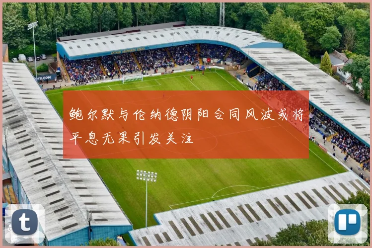 鲍尔默与伦纳德阴阳合同风波或将平息无果引发关注