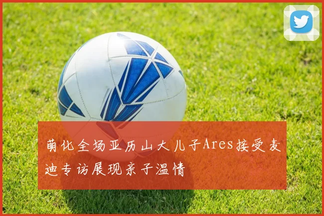 萌化全场亚历山大儿子Ares接受麦迪专访展现亲子温情