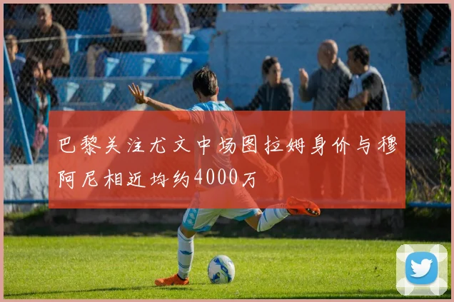 巴黎关注尤文中场图拉姆身价与穆阿尼相近均约4000万