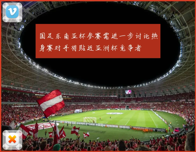 国足东南亚杯参赛需进一步讨论热身赛对手将贴近亚洲杯竞争者