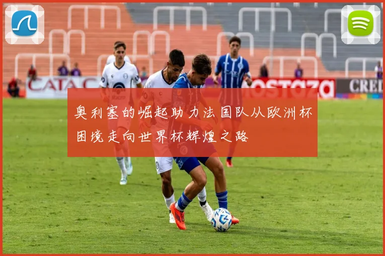 奥利塞的崛起助力法国队从欧洲杯困境走向世界杯辉煌之路